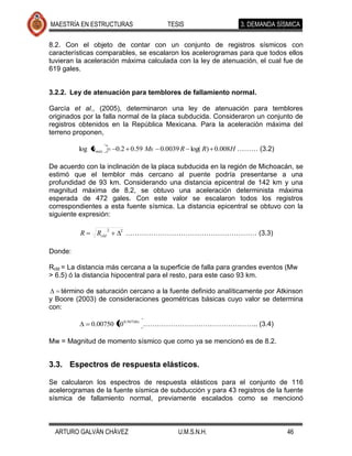 MAESTRÍA EN ESTRUCTURAS                   TESIS                3. DEMANDA SÍSMICA

8.2. Con el objeto de contar con un conjunto de registros sísmicos con
características comparables, se escalaron los acelerogramas para que todos ellos
tuvieran la aceleración máxima calculada con la ley de atenuación, el cual fue de
619 gales.


3.2.2. Ley de atenuación para temblores de fallamiento normal.

García et al., (2005), determinaron una ley de atenuación para temblores
originados por la falla normal de la placa subducida. Consideraron un conjunto de
registros obtenidos en la República Mexicana. Para la aceleración máxima del
terreno proponen,

         log amáx         0.2 0.59 Ms   0.0039 R log( R) 0.008H ……… (3.2)

De acuerdo con la inclinación de la placa subducida en la región de Michoacán, se
estimó que el temblor más cercano al puente podría presentarse a una
profundidad de 93 km. Considerando una distancia epicentral de 142 km y una
magnitud máxima de 8.2, se obtuvo una aceleración determinista máxima
esperada de 472 gales. Con este valor se escalaron todos los registros
correspondientes a esta fuente sísmica. La distancia epicentral se obtuvo con la
siguiente expresión:

                      2
          R    Rcld        2
                               ………………………………………………… (3.3)

Donde:

Rcld = La distancia más cercana a la superficie de falla para grandes eventos (Mw
> 6.5) ó la distancia hipocentral para el resto, para este caso 93 km.

   término de saturación cercano a la fuente definido analíticamente por Atkinson
y Boore (2003) de consideraciones geométricas básicas cuyo valor se determina
con:

              0.00750 10 0.507Mw ………………………………………….. (3.4)

Mw = Magnitud de momento sísmico que como ya se mencionó es de 8.2.


3.3. Espectros de respuesta elásticos.

Se calcularon los espectros de respuesta elásticos para el conjunto de 116
acelerogramas de la fuente sísmica de subducción y para 43 registros de la fuente
sísmica de fallamiento normal, previamente escalados como se mencionó



  ARTURO GALVÁN CHÁVEZ                       U.M.S.N.H.                      46
 