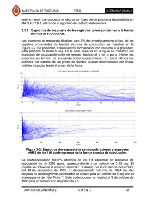 MAESTRÍA EN ESTRUCTURAS                         TESIS                               3. DEMANDA SÍSMICA

          anteriormente. La respuesta se obtuvo con base en un programa desarrollado en
          MATLAB 7.0.1, utilizando el algoritmo del método de Newmark.

          3.3.1. Espectros de respuesta de los registros correspondientes a la fuente
                 sísmica de subducción.

          Los espectros de respuesta elásticos para 5% del amortiguamiento crítico, de los
          registros provenientes de fuentes sísmicas de subducción, se muestran en la
          Figura 3-2. Se presentan 116 espectros normalizados con respecto a la gravedad,
          para periodos de hasta 5 seg. En la parte superior de la figura se muestran los
          espectros de seudoaceleración en formato tradicional y en la parte inferior los
          espectros en formato de sudoaceleración-desplazamiento. En estos últimos los
          periodos del sistema de un grado de libertad quedan determinados por líneas
          radiales trazadas desde el origen de la figura.
                                             ESPECTROS DE RESPUESTA DE SEUDOACELERACIONES
        3.5

         3

        2.5

         2
Sa, g




        1.5

         1

        0.5

         0
              0        0.5         1   1.5            2           2.5         3             3.5       4          4.5         5
                                                                T (seg)


                                                    ESPECTROS DE RESPUESTA "ADRS"
        3.5

         3

        2.5

         2
Sa, g




        1.5

         1

        0.5

         0
              0              200              400                600                 800                  1000              1200
                                                                D (cm)


                   Figura 3-2: Espectros de respuesta de seudoaceleraciones y espectros
                    ADRS de los 116 acelerogramas de la fuente sísmica de subducción.

          La seudoaceleración máxima obtenida de los 116 espectros de respuesta de
          subducción es de 3396 gales, correspondiente a un periodo de 0.13 seg. El
          registro se obtuvo en la estación sísmica “El Paraíso” por la ocurrencia del temblor
          del 19 de septiembre de 1985. El desplazamiento máximo, de 1024 cm, del
          conjunto de acelerogramas procesados se obtuvo para un periodo de 5 seg con el
          acelerograma de “Idei Patio 1”. Este acelerograma se registró el 9 de octubre de
          1995 para un temblor con magnitud de 7.5.


                  ARTURO GALVÁN CHÁVEZ                             U.M.S.N.H.                                          47
 