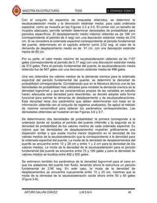 MAESTRÍA EN ESTRUCTURAS               TESIS                  3. DEMANDA SÍSMICA

Con el conjunto de espectros de respuesta obtenidos, se determinó la
seudoaceleración media y la desviación estándar media, para cada ordenada
espectral, como se muestra en las Figuras 3-3 a 3-5. El contar con un tamaño de
muestra adecuado, permite también determinar densidades de probabilidad para
periodos específicos. El desplazamiento medio máximo obtenido es de 168 cm
(correspondiente al periodo de 5 seg) con una desviación estándar media de 216
cm. Si se considera la ordenada espectral correspondiente al periodo fundamental
del puente, determinado en el capítulo anterior como 2.52 seg, el valor de la
demanda de desplazamiento medio es de 91 cm, con una desviación estándar
media de 80 cm.

Por su parte, el valor medio máximo de seudoaceleración obtenido es de 1197
gales (correspondiente al periodo de 0.17 seg) con una desviación estándar media
de 513 gales. Para el periodo fundamental del puente, la seudoaceleración media
obtenida fue de 567 gales con una desviación estándar media de 496 gales.

Una vez obtenidos los valores medios de la demanda sísmica para la ordenada
espectral del periodo fundamental del puente, se determinó la densidad de
probabilidad correspondiente. Considerando que en la literatura técnica una de las
densidades de probabilidad más utilizadas para modelar la demanda sísmica es la
densidad lognormal, y que las características propias de las variables en estudio
hacen adecuada esta densidad para describirlas, se decidió adoptar esta forma
funcional para estimar la demanda de desplazamiento y de seudoaceleraciones.
Esta densidad tiene dos parámetros que deben determinarse con base en la
información obtenida con el conjunto de registros analizados. Se aplicó el método
de máxima verosimilitud para obtener los parámetros correspondientes. Las
densidades obtenidas se muestran en las Figuras 3-6 y 3-7.

Se determinaron dos densidades de probabilidad: la primera corresponde a la
ordenada donde se localiza el periodo del puente infiernillo y la segunda es la
densidad de probabilidad de los valores medios de cada ordenada espectral. Es
notorio que las densidades de desplazamientos muestran gráficamente una
dispersión similar y que existe mucha menor dispersión en la densidad de los
valores medios de la seudoaceleración que la correspondiente a la densidad para
la ordenada espectral del puente. La moda de la densidad de desplazamientos del
puente se encuentra entre 10 y 20 cm y entre 1 y 2 cm para la densidad de los
valores medios. La moda de la densidad de la seudoaceleración para el periodo
fundamental del puente se encuentra entre 75 y 100 gales y para la densidad de
valores medios se localiza entre 400 y 500 gales.

Se estimaron también los parámetros de la densidad lognormal para el caso en
que los aisladores del puente han fluido, teniendo ahora la estructura un periodo
fundamental de 2.98 seg. En este caso, la moda de la densidad de
desplazamientos se encuentra nuevamente entre 10 y 20 cm, mientras que la
moda de la densidad de la seudoaceleración oscila ahora entre 50 y 85 gales
(Figura 3-8).



  ARTURO GALVÁN CHÁVEZ                   U.M.S.N.H.                         48
 
