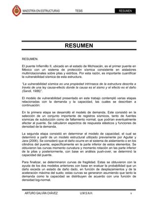 MAESTRÍA EN ESTRUCTURAS                TESIS                           RESUMEN




                               RESUMEN

RESUMEN.

El puente Infiernillo II, ubicado en el estado de Michoacán, es el primer puente en
México con un sistema de protección sísmica consistente en aisladores
multirrotacionales sobre pilas y estribos. Por esta razón, es importante cuantificar
la vulnerabilidad sísmica de esta estructura.

“La vulnerabilidad sísmica es una propiedad intrínseca de la estructura descrita a
través de una ley causa-efecto donde la causa es el sismo y el efecto es el daño
(Sandi, 1986)”.

El modelo de vulnerabilidad presentado en este trabajo contempló varias etapas
relacionadas con la demanda y la capacidad, las cuales se describen a
continuación:

En la primera etapa se desarrolló el modelo de demanda. Este consistió en la
selección de un conjunto importante de registros sísmicos, tanto de fuentes
sísmicas de subducción como de fallamiento normal, que podrían eventualmente
afectar al puente. Se calcularon espectros de respuesta elásticos y funciones de
densidad de la demanda.

La segunda etapa consistió en determinar el modelo de capacidad, el cual se
determinó a partir de un modelo estructural utilizado previamente por Aguilar y
Jara (2006). Se consideró que el daño ocurre en el sistema de aislamiento o en los
cilindros del puente, específicamente en la parte inferior de estos elementos. Se
obtuvieron las curvas momento curvatura y momento rotación en las parte inferior
de la pilas y posteriormente, con base en análisis push-over, se determinó la
capacidad del puente.

Para finalizar, se determinaron curvas de fragilidad. Estas se obtuvieron con la
ayuda de los dos modelos anteriores con base en evaluar la probabilidad que un
daño exceda un estado de daño dado, en función de desplazamientos y de la
aceleración máxima del suelo; estas curvas se generaron asumiendo que tanto la
demanda como la capacidad se distribuyen de acuerdo con una función de
densidad log-normal.



  ARTURO GALVÁN CHÁVEZ                    U.M.S.N.H.                           v
 