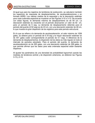 MAESTRÍA EN ESTRUCTURAS              TESIS                   3. DEMANDA SÍSMICA

Al igual que para los registros de temblores de subducción, se calcularon también
los espectros de respuesta de desplazamientos, de seudoaceleraciones y en
formato ADRS. Los valores medios de la respuesta y de la desviación estándar
para cada ordenada espectral se muestran en las Figuras 3-10 a 3-12. De acuerdo
con estas figuras, la demanda máxima de desplazamiento es de 60 cm. La
desviación estándar es creciente con el periodo alcanzando un valor de 82 cm,
para un periodo de 5 seg. La demanda de desplazamiento obtenida para el
periodo del puente (2.52 seg) es de 43 cm, con una desviación estandar de 48 cm,
lo que muestra la gran dispersión de los registros para este periodo estructural.

En lo que se refiere a la demanda de seudoaceleración, el valor máximo de 1058
gales, se obtiene para un periodo de 0.18 seg y la mayor desviación estándar es
de 441 gales (valor correspondiente al periodo de 0.1 seg). A diferencia de la
demanda de desplazamientos, la dispersión de los datos es más regular en todo el
intervalo de periodos estudiado. Para el periodo del puente, la demanda de
seudoaceleración es de 265 gales, con una desviación estándar de 299 gales, lo
que permite afirmar que los datos para esta ordenada espectral están bastante
dispersos.

Al ajustar los parámetros de una densidad de probabilidad lognormal usando las
medidas de tendencia central y de dispersión anteriores, se obtienen las Figuras
3-13 y 3-14.




  ARTURO GALVÁN CHÁVEZ                   U.M.S.N.H.                        56
 