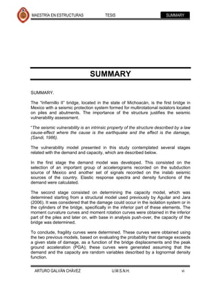 MAESTRÍA EN ESTRUCTURAS                 TESIS                            SUMMARY




                                SUMMARY

SUMMARY.

The “Infiernillo II” bridge, located in the state of Michoacán, is the first bridge in
Mexico with a seismic protection system formed for multirotational isolators located
on piles and abutments. The importance of the structure justifies the seismic
vulnerability assessment.

“The seismic vulnerability is an intrinsic property of the structure described by a law
cause-effect where the cause is the earthquake and the effect is the damage,
(Sandi, 1986).

The vulnerability model presented in this study contemplated several stages
related with the demand and capacity, which are described below.

In the first stage the demand model was developed. This consisted on the
selection of an important group of accelerograms recorded on the subduction
source of Mexico and another set of signals recorded on the inslab seismic
sources of the country. Elastic response spectra and density functions of the
demand were calculated.

The second stage consisted on determining the capacity model, which was
determined starting from a structural model used previously by Aguilar and Jara
(2006). It was considered that the damage could occur in the isolation system or in
the cylinders of the bridge, specifically in the inferior part of these elements. The
moment curvature curves and moment rotation curves were obtained in the inferior
part of the piles and later on, with base in analysis push-over, the capacity of the
bridge was determined.

To conclude, fragility curves were determined. These curves were obtained using
the two previous models, based on evaluating the probability that damage exceeds
a given state of damage, as a function of the bridge displacements and the peak
ground acceleration (PGA); these curves were generated assuming that the
demand and the capacity are random variables described by a lognormal density
function.


  ARTURO GALVÁN CHÁVEZ                      U.M.S.N.H.                            vi
 