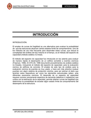 MAESTRÍA EN ESTRUCTURAS                TESIS                       INTRODUCCIÓN




                          INTRODUCCIÓN

INTRODUCCIÓN.

El empleo de curvas de fragilidad es una alternativa para evaluar la probabilidad
de que las estructuras alcancen ciertos estados límite de comportamiento. Uno de
los métodos de uso más frecuente para desarrollar estas curvas, que reduce la
complejidad del análisis del tipo historia en el tiempo, es el método del espectro de
capacidad (método estático no lineal).

El método del espectro de capacidad fue introducido en los setenta para evaluar
de manera rápida el desempeño de un edificio sometido a eventos sísmicos
(Freeman, 1998). El ATC-40, 1996 documentó procedimientos de análisis estático
no lineales, incluyendo el método del espectro de capacidad, para la evaluación
sísmica de edificios de concreto. El empleo de este tipo de análisis para la
evaluación sísmica de puentes es muy usado, y hace aún más atractivo evaluar
puentes con algún sistema de protección sísmica, para así estimar el daño que
tendrían estos dispositivos así como los elementos estructurales (pilas), ante
diferentes escenarios sísmicos. El desarrollo de un espectro de capacidad
requiere conocer previamente espectros de demanda (elásticos ó inelásticos) que
unidos con la estimación de la capacidad, permite obtener curvas de fragilidad que
determinen la probabilidad de exceder algún estado límite de comportamiento del
desempeño de la estructura.




  ARTURO GALVÁN CHÁVEZ                     U.M.S.N.H.                           vii
 