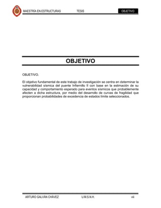 MAESTRÍA EN ESTRUCTURAS               TESIS                           OBJETIVO




                               OBJETIVO

OBJETIVO.

El objetivo fundamental de este trabajo de investigación se centra en determinar la
vulnerabilidad sísmica del puente Infiernillo II con base en la estimación de su
capacidad y comportamiento esperado para eventos sísmicos que probablemente
afecten a dicha estructura, por medio del desarrollo de curvas de fragilidad que
proporcionan probabilidades de excedencia de estados límite seleccionados.




  ARTURO GALVÁN CHÁVEZ                    U.M.S.N.H.                         viii
 