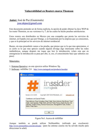 Vulnerabilidad en Routers marca Thomson
Autor: José de Paz (Guatemala)
jose.depaz@gmail.com
Este documento pretende ser de forma explícita, la opción de poder obtener la clave WEP de
los router Thomson, en sus versiones 6 y 7, de las cuales he hecho pruebas satisfactorias.
Estos routers son distribuidos en Mexico por una compañia que presta los servicios de
internet, en España creo que por Orange, y en Guatemala por la empresa que ya conocemos,
y que es la principal en los servicios de internet residencial.
Bueno, sin mas preambulo vamos a las prueba, que pienso que es lo que mas apreciamos, si
es cierto es lo que mas aprecio cuando alguien divulga algo interesante sobre las redes
inalámbricas, aunque después me toque que leer la introducción. (claro esta que en
emergencias la introducción se pasa por alto, si, eso, el conocimiento hace que saltemos ese
paso)
Materiales:
1. Sistema Operativo: en este ejercicio utilizo Windows Xp.
2. Software: inSSIDer 2.0 http://www.metageek.net/products/inssider
Figura No1. Acerca de inSSIDer
Aunque también se puede utilizar NetStumbler, (utilizado por excelencia):
http://www.netstumbler.com/downloads/ (para las antenas caseras me ha servido mucho para
direccionar la señal)
 