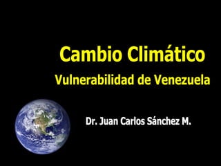 Cambio Climático: Vulnerabilidad de Venezuela   Dr. Juan Carlos Sánchez M.
 