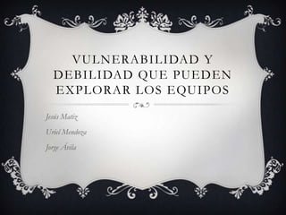 VULNERABILIDAD Y
DEBILIDAD QUE PUEDEN
EXPLORAR LOS EQUIPOS
Jesús Matiz
Uriel Mendoza
Jorge Ávila

 