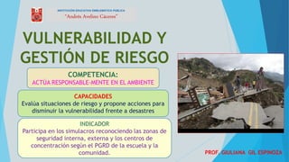 VULNERABILIDAD Y
GESTIÓN DE RIESGO
PROF. GIULIANA GIL ESPINOZA
INSTITUCIÓN EDUCATIVA EMBLEMÁTICA PÚBLICA
“Andrés Avelino Cáceres”
COMPETENCIA:
ACTÚA RESPONSABLE-MENTE EN EL AMBIENTE
CAPACIDADES
Evalúa situaciones de riesgo y propone acciones para
disminuir la vulnerabilidad frente a desastres
INDICADOR
Participa en los simulacros reconociendo las zonas de
seguridad interna, externa y los centros de
concentración según el PGRD de la escuela y la
comunidad.
 