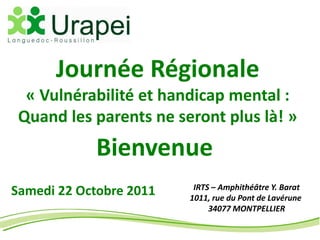 Journée Régionale
  « Vulnérabilité et handicap mental :
 Quand les parents ne seront plus là! »
            Bienvenue
                          IRTS – Amphithéâtre Y. Barat
Samedi 22 Octobre 2011   1011, rue du Pont de Lavérune
                              34077 MONTPELLIER
 