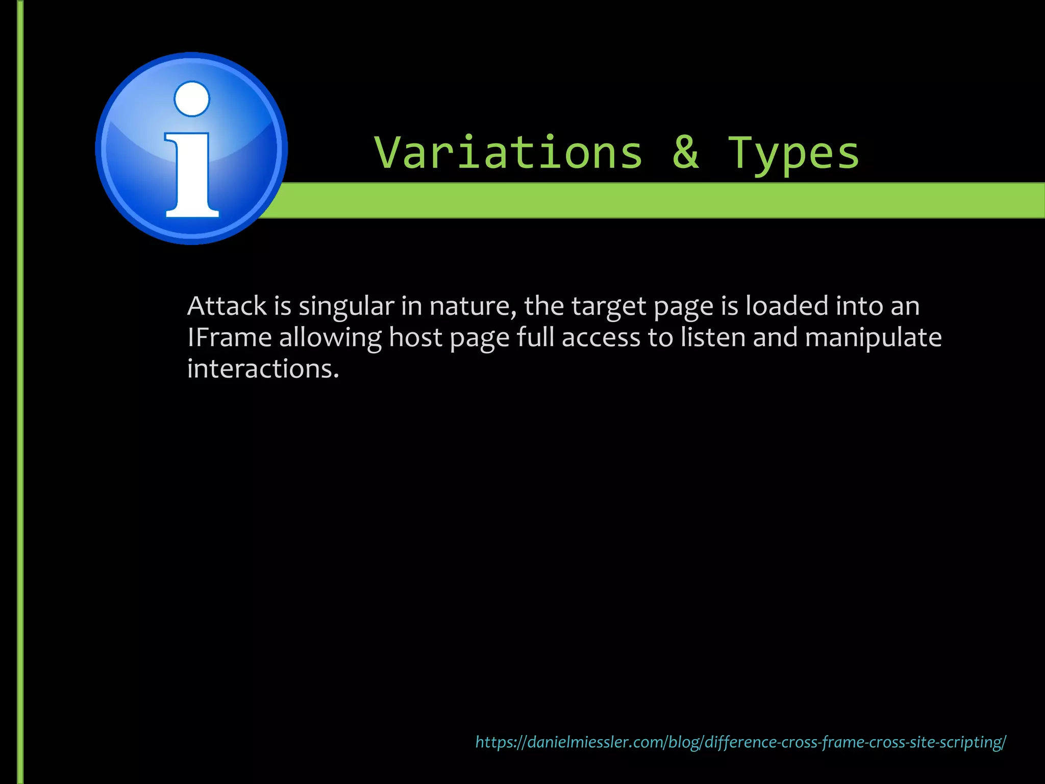 Variations & Types
Attack is singular in nature, the target page is loaded into an
IFrame allowing host page full access to listen and manipulate
interactions.
https://danielmiessler.com/blog/difference-cross-frame-cross-site-scripting/
 