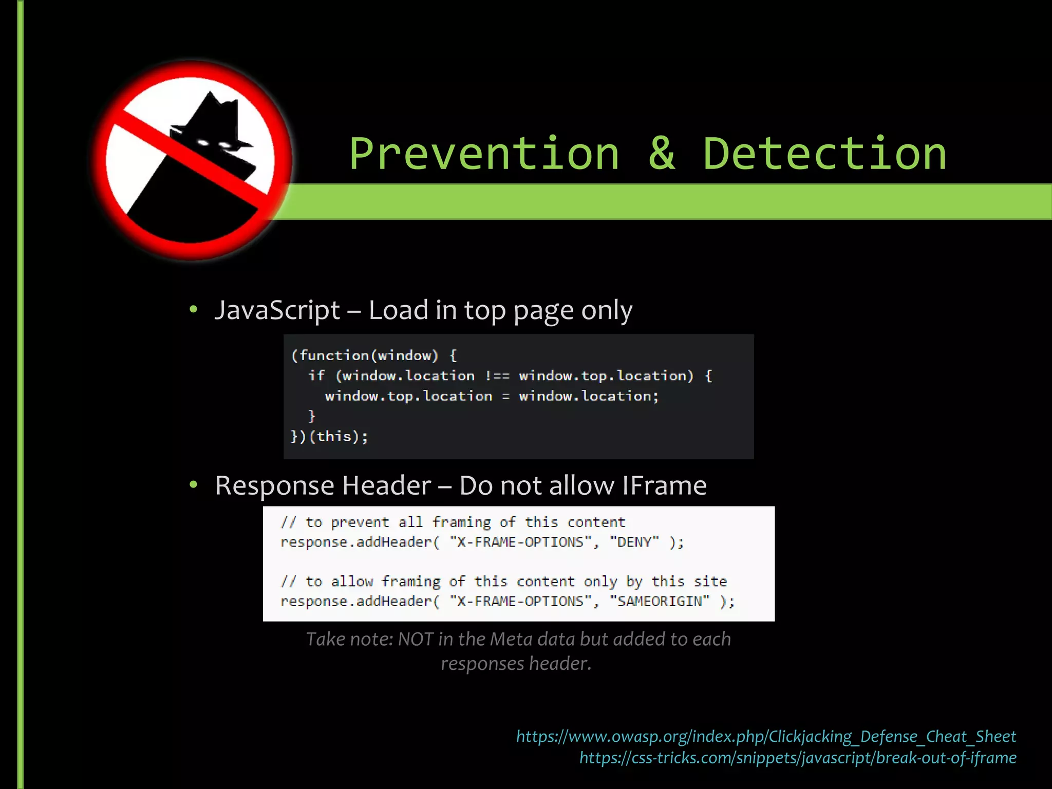• JavaScript – Load in top page only
• Response Header – Do not allow I-Frame
• Sandbox HRML 5 attribute enhances isolation but is still client enforced and
support is browser/version specific
Prevention & Detection
https://www.owasp.org/index.php/Clickjacking_Defense_Cheat_Sheet
https://css-tricks.com/snippets/javascript/break-out-of-iframe
Take note: NOT in the Meta data but added to each responses header.
 