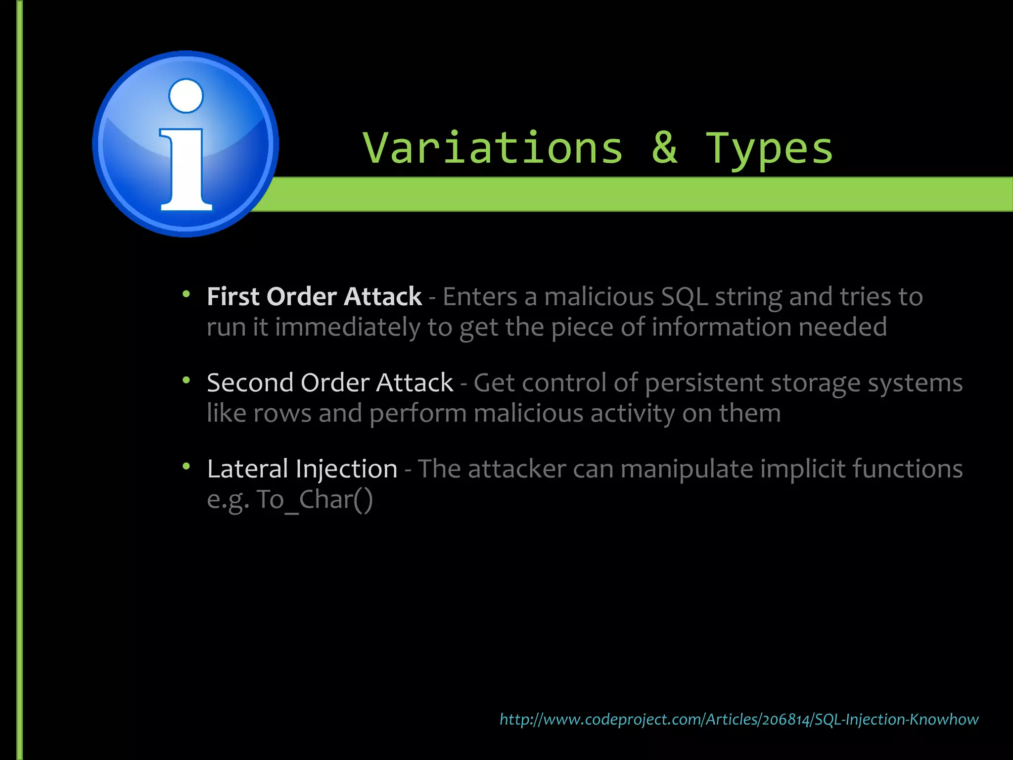 Variations & Types
• First Order Attack - Enters a malicious SQL string and tries to
run it immediately to get the piece of information needed
• Second Order Attack - Get control of persistent storage systems
like rows and perform malicious activity on them
• Lateral Injection - The attacker can manipulate implicit functions
e.g. To_Char()
http://www.codeproject.com/Articles/206814/SQL-Injection-Knowhow
 
