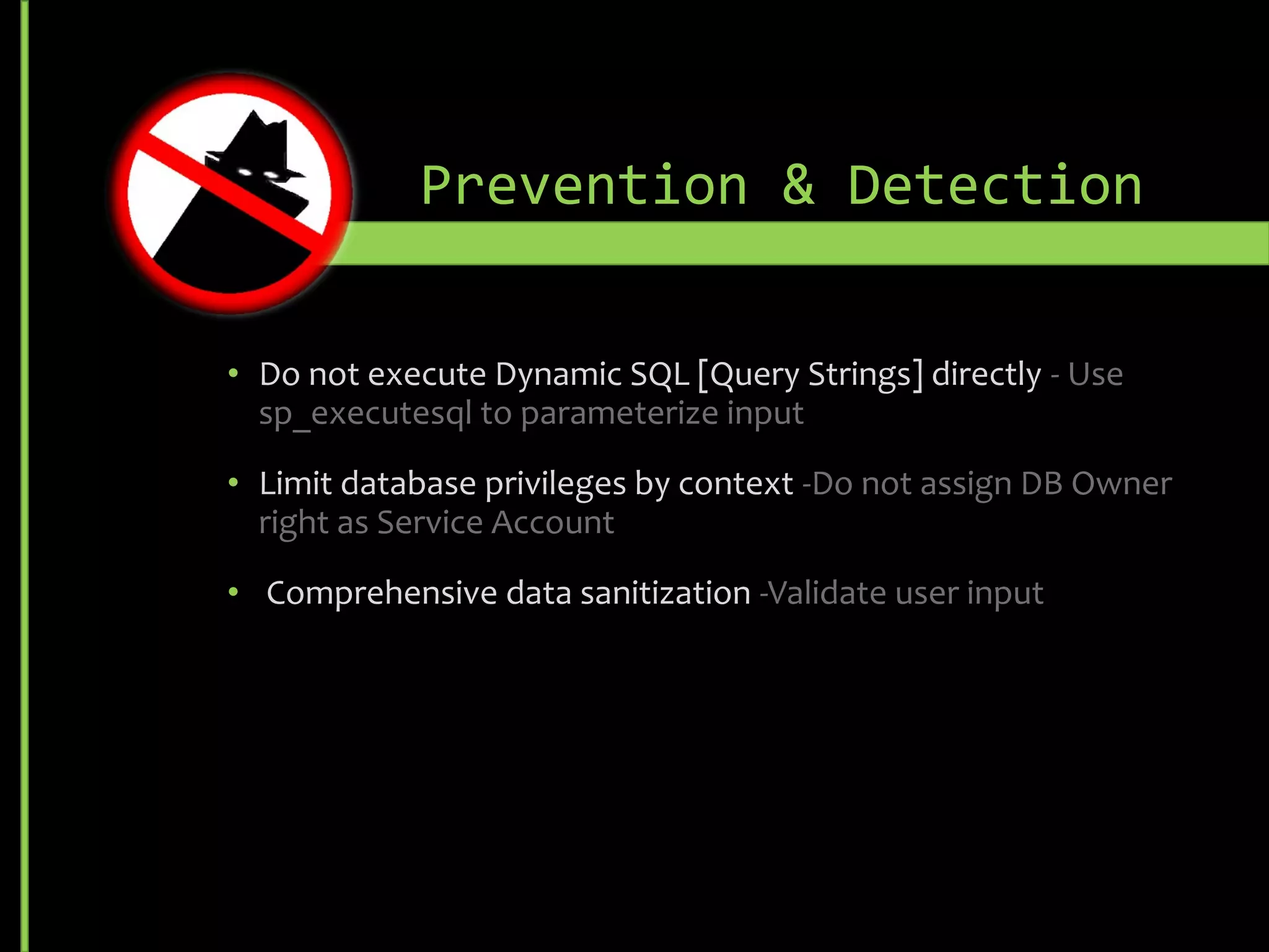 • Do not execute Dynamic SQL [Query Strings] directly - Use
sp_executesql to parameterize input
• Limit database privileges by context -Do not assign DB Owner
right as Service Account
• Comprehensive data sanitization -Validate user input
Prevention & Detection
 