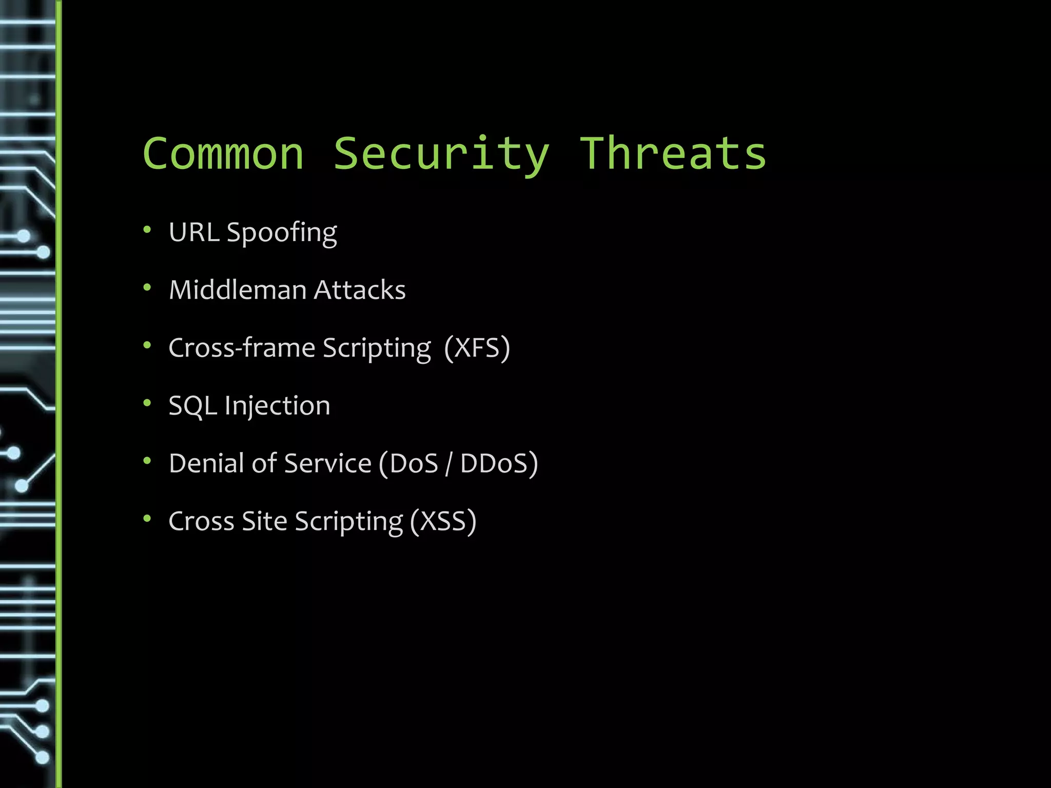 Common Security Threats
• URL Spoofing
• Middleman Attacks
• Cross-frame Scripting (XFS)
• SQL Injection
• Rainbow Table Matching (Hashing)
• Denial of Service (DoS / DDoS)
• Cross Site Scripting (XSS)
• Cross-Site Request Forgery (CSRF)
• Brute Force
• Dictionary Attack
 