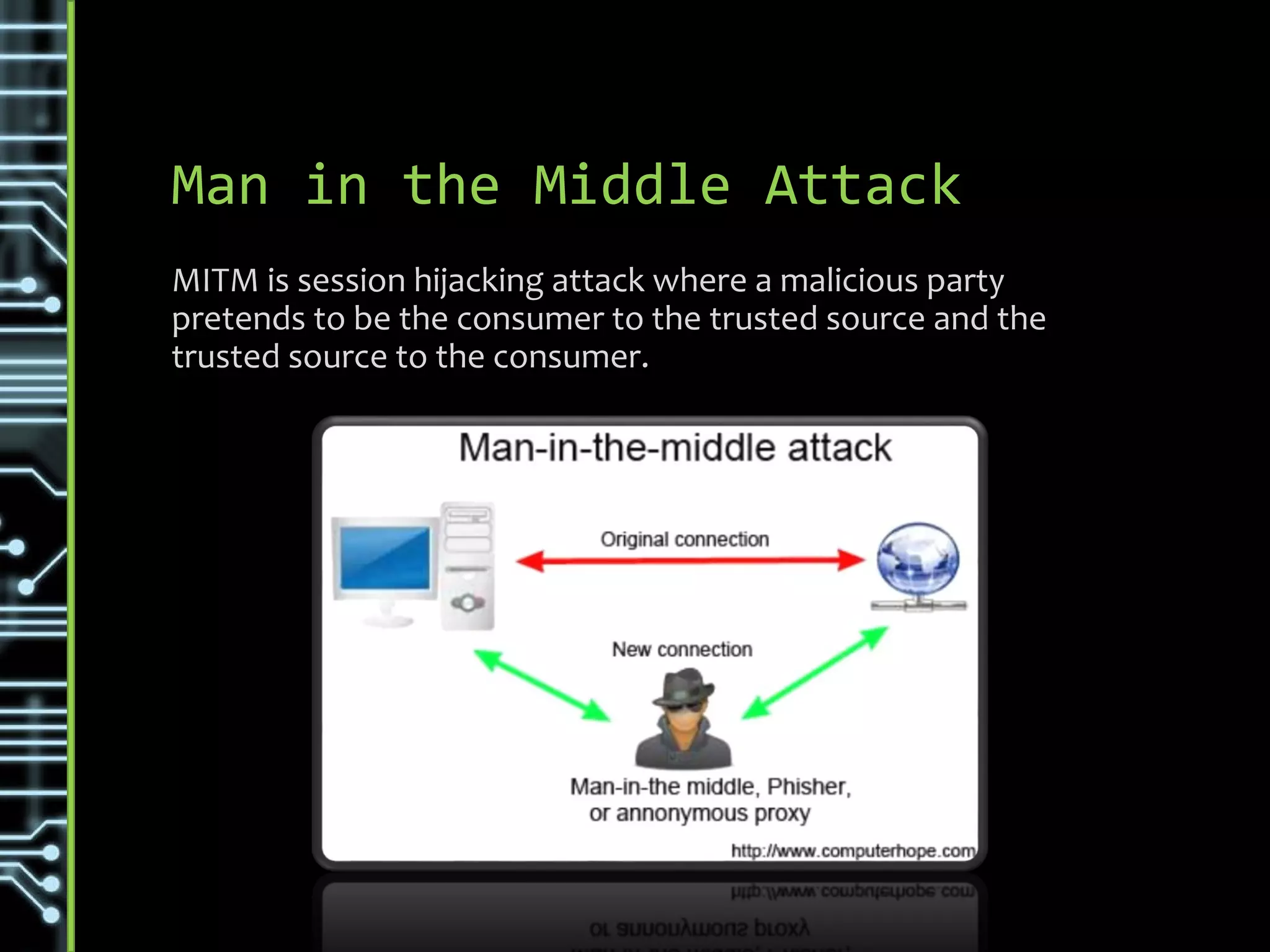Man in the Middle Attack
MITM is session hijacking attack where a malicious party
pretends to be the consumer to the trusted source and the
trusted source to the consumer.
 