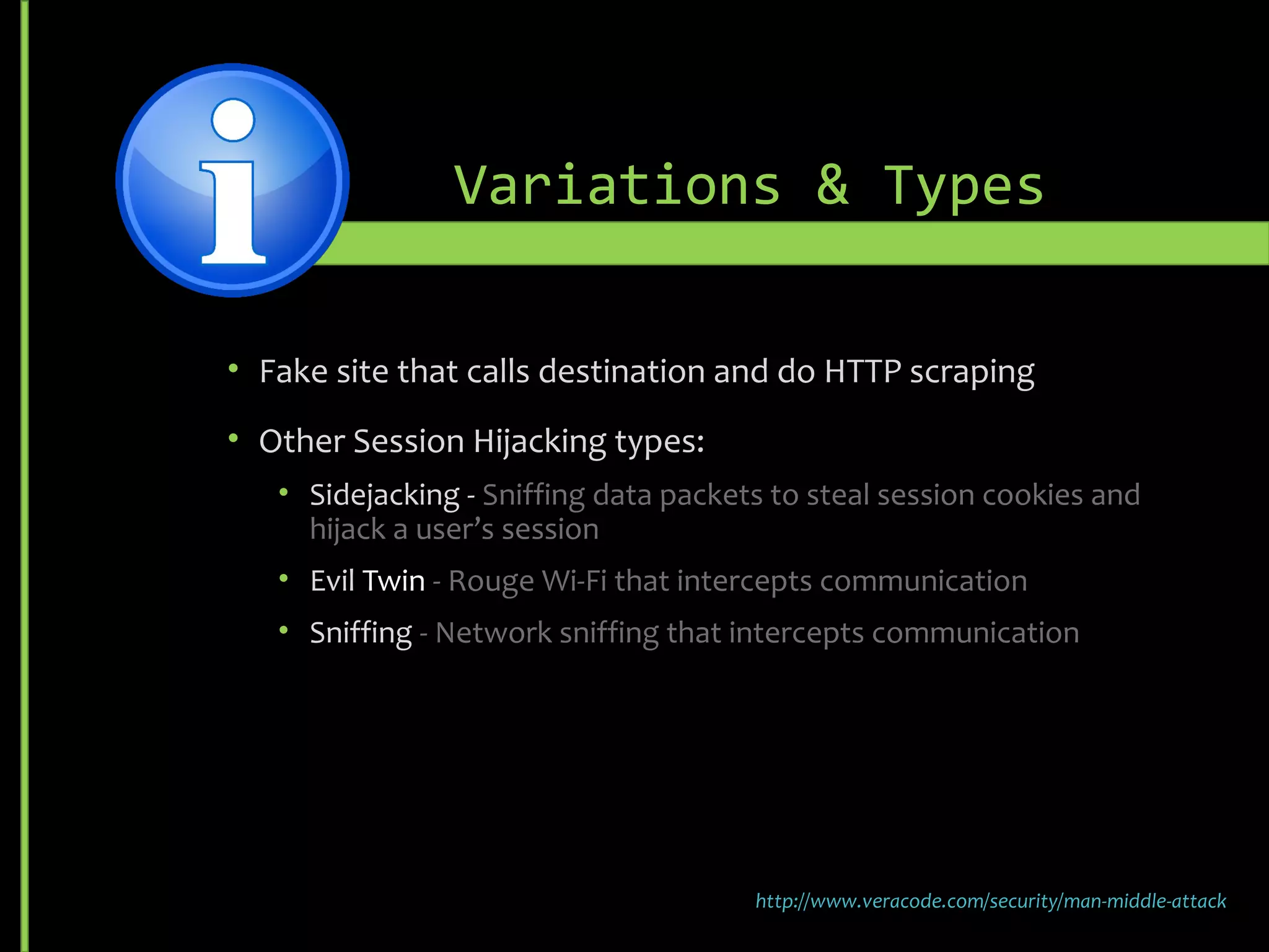 Variations & Types
• Fake site that calls destination and do HTTP scraping
• Other Session Hijacking types:
• Sidejacking - Sniffing data packets to steal session cookies and
hijack a user’s session
• Evil Twin - Rouge Wi-Fi that intercepts communication
• Sniffing - Network sniffing that intercepts communication
http://www.veracode.com/security/man-middle-attack
 