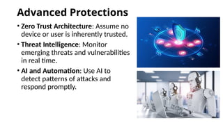 Advanced Protections
• Zero Trust Architecture: Assume no
device or user is inherently trusted.
• Threat Intelligence: Monitor
emerging threats and vulnerabilities
in real time.
• AI and Automation: Use AI to
detect patterns of attacks and
respond promptly.
 
