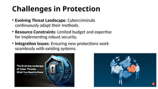 Challenges in Protection
• Evolving Threat Landscape: Cybercriminals
continuously adapt their methods.
• Resource Constraints: Limited budget and expertise
for implementing robust security.
• Integration Issues: Ensuring new protections work
seamlessly with existing systems.
 