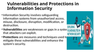 Vulnerabilities and Protections in
Information Security
•Information Security involves safeguarding
information systems from unauthorized access,
misuse, disclosure, disruption, modification, or
destruction.
•Vulnerabilities are weaknesses or gaps in a system
that attackers can exploit.
•Protections are measures and techniques used to
mitigate these vulnerabilities and enhance the
system's security.
 