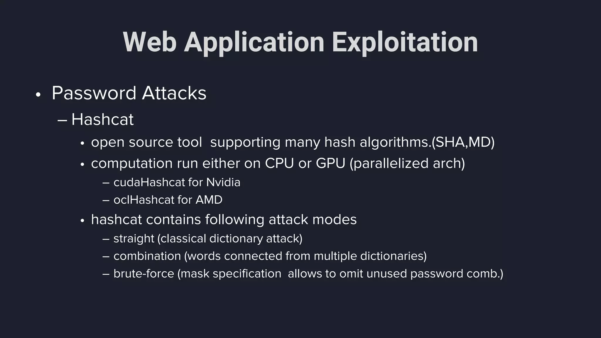 Web Application Exploitation
• Password Attacks
– Hashcat
• open source tool supporting many hash algorithms.(SHA,MD)
• computation run either on CPU or GPU (parallelized arch)
– cudaHashcat for Nvidia
– oclHashcat for AMD
• hashcat contains following attack modes
– straight (classical dictionary attack)
– combination (words connected from multiple dictionaries)
– brute-force (mask specification allows to omit unused password comb.)
 