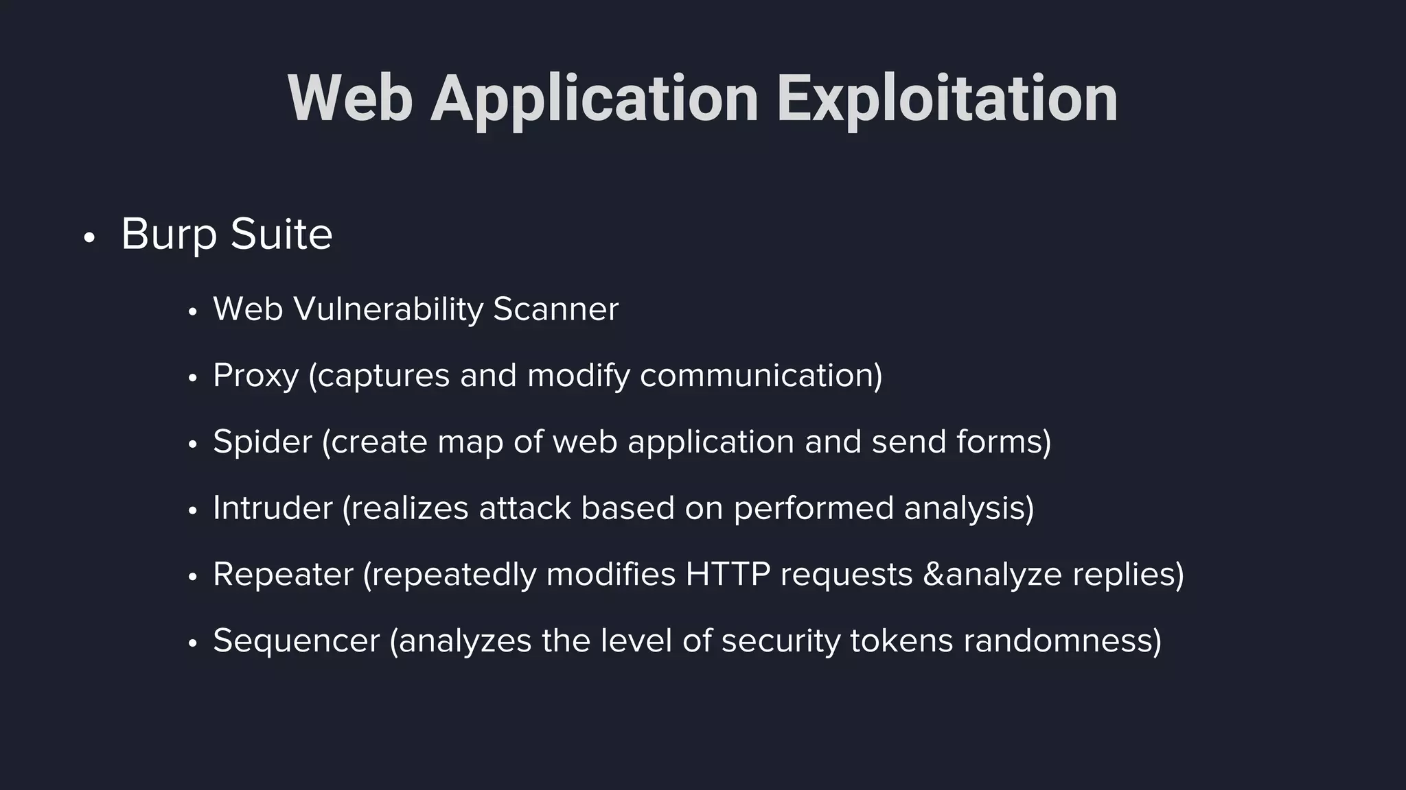 Web Application Exploitation
• Burp Suite
• Web Vulnerability Scanner
• Proxy (captures and modify communication)
• Spider (create map of web application and send forms)
• Intruder (realizes attack based on performed analysis)
• Repeater (repeatedly modifies HTTP requests &analyze replies)
• Sequencer (analyzes the level of security tokens randomness)
 