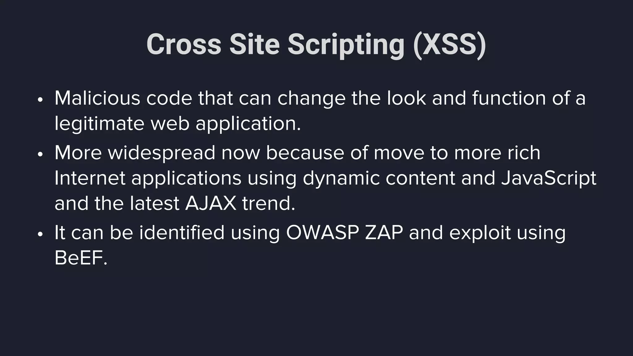 Cross Site Scripting (XSS)
• Malicious code that can change the look and function of a
legitimate web application.
• More widespread now because of move to more rich
Internet applications using dynamic content and JavaScript
and the latest AJAX trend.
• It can be identified using OWASP ZAP and exploit using
BeEF.
 