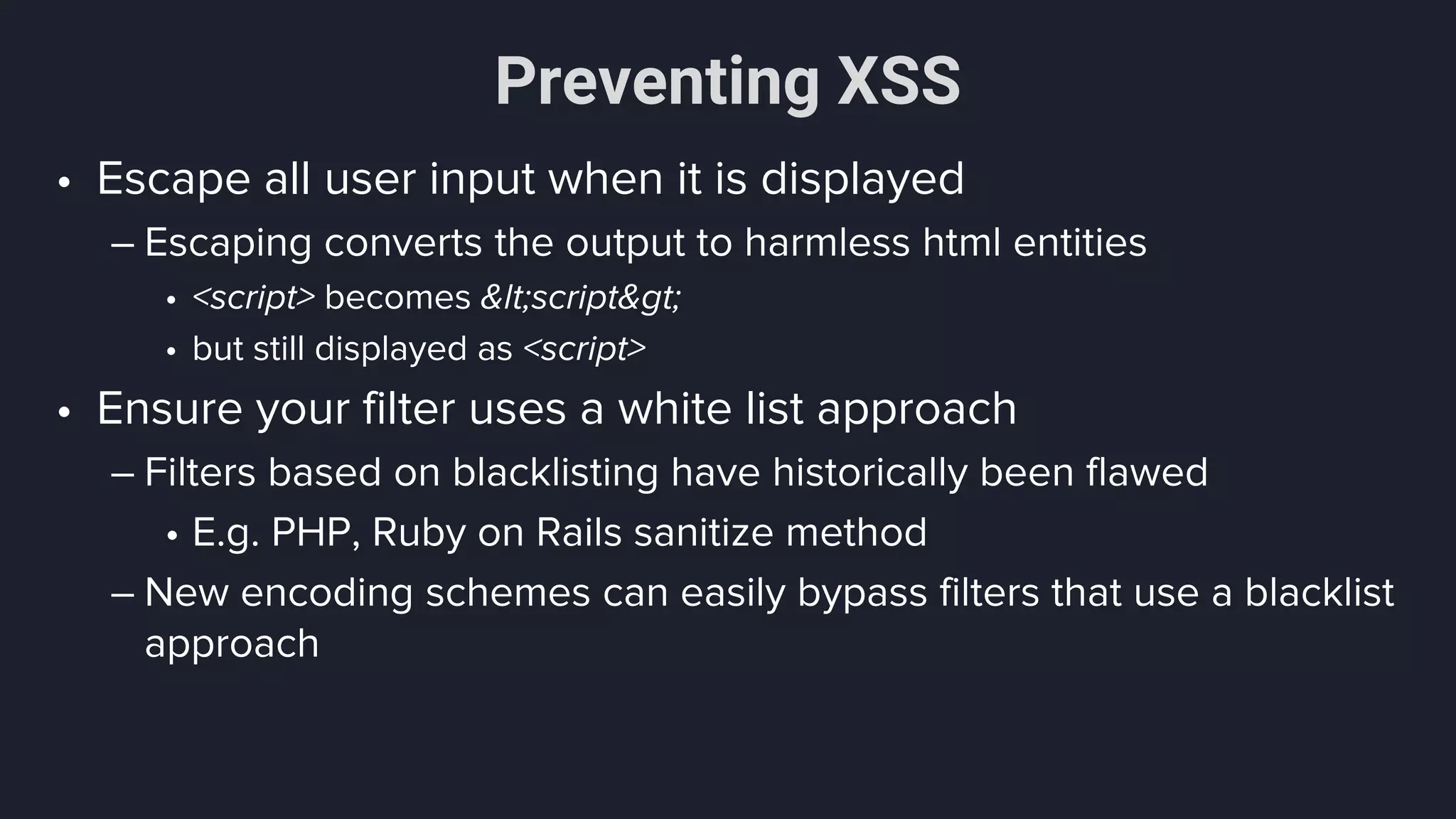 Preventing XSS
• Escape all user input when it is displayed
– Escaping converts the output to harmless html entities
• <script> becomes &lt;script&gt;
• but still displayed as <script>
• Ensure your filter uses a white list approach
– Filters based on blacklisting have historically been flawed
• E.g. PHP, Ruby on Rails sanitize method
– New encoding schemes can easily bypass filters that use a blacklist
approach
 
