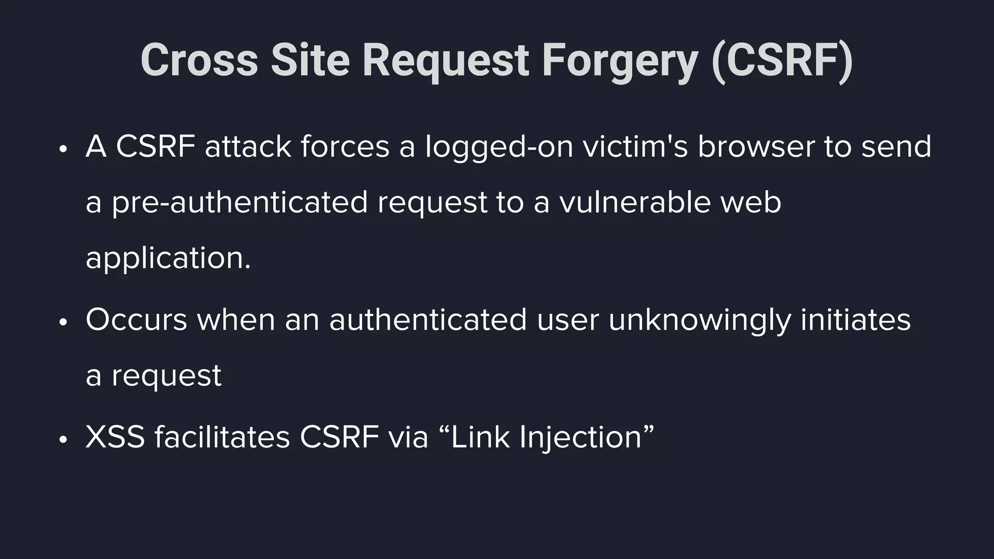 Cross Site Request Forgery (CSRF)
• A CSRF attack forces a logged-on victim's browser to send
a pre-authenticated request to a vulnerable web
application.
• Occurs when an authenticated user unknowingly initiates
a request
• XSS facilitates CSRF via “Link Injection”
 