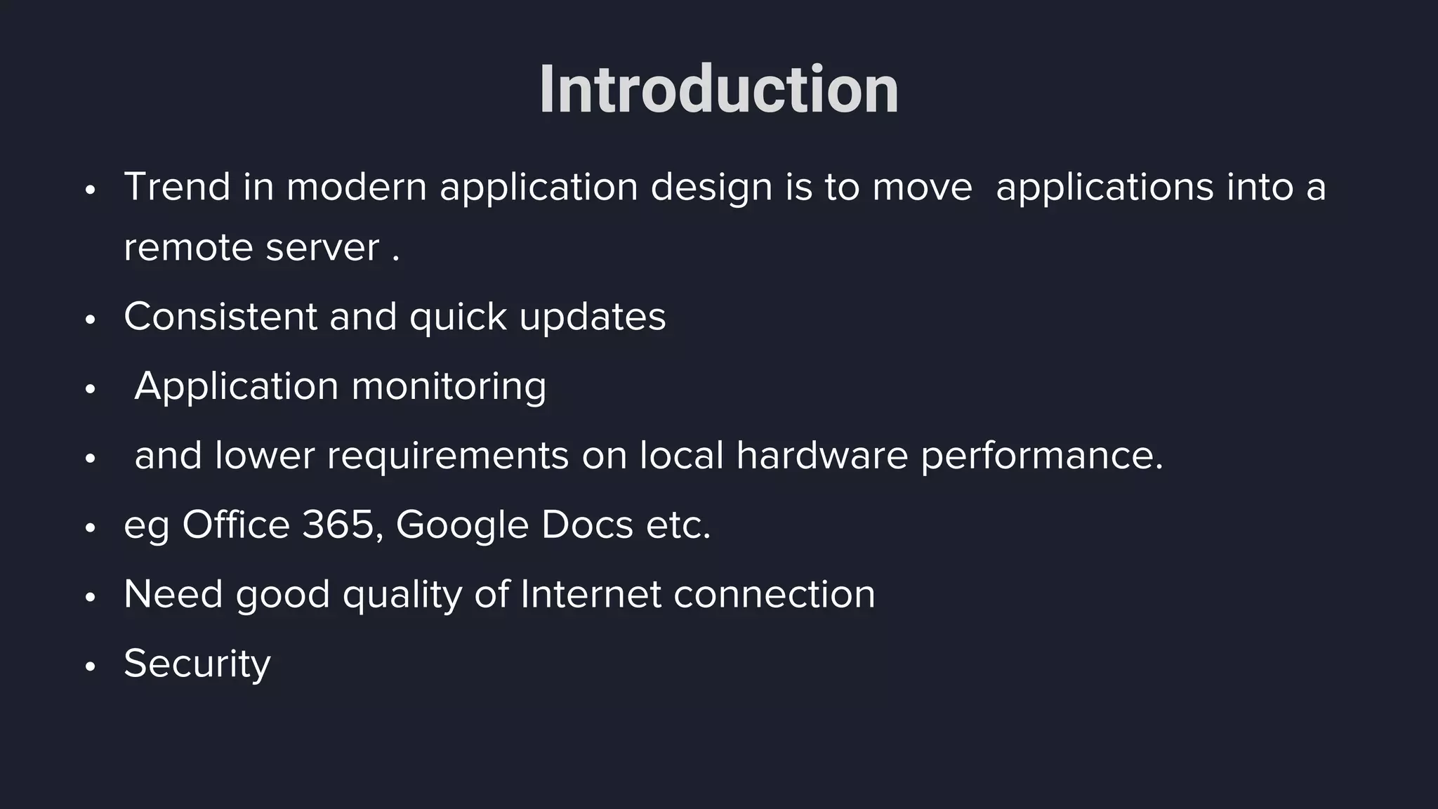 Introduction
• Trend in modern application design is to move applications into a
remote server .
• Consistent and quick updates
• Application monitoring
• and lower requirements on local hardware performance.
• eg Office 365, Google Docs etc.
• Need good quality of Internet connection
• Security
 