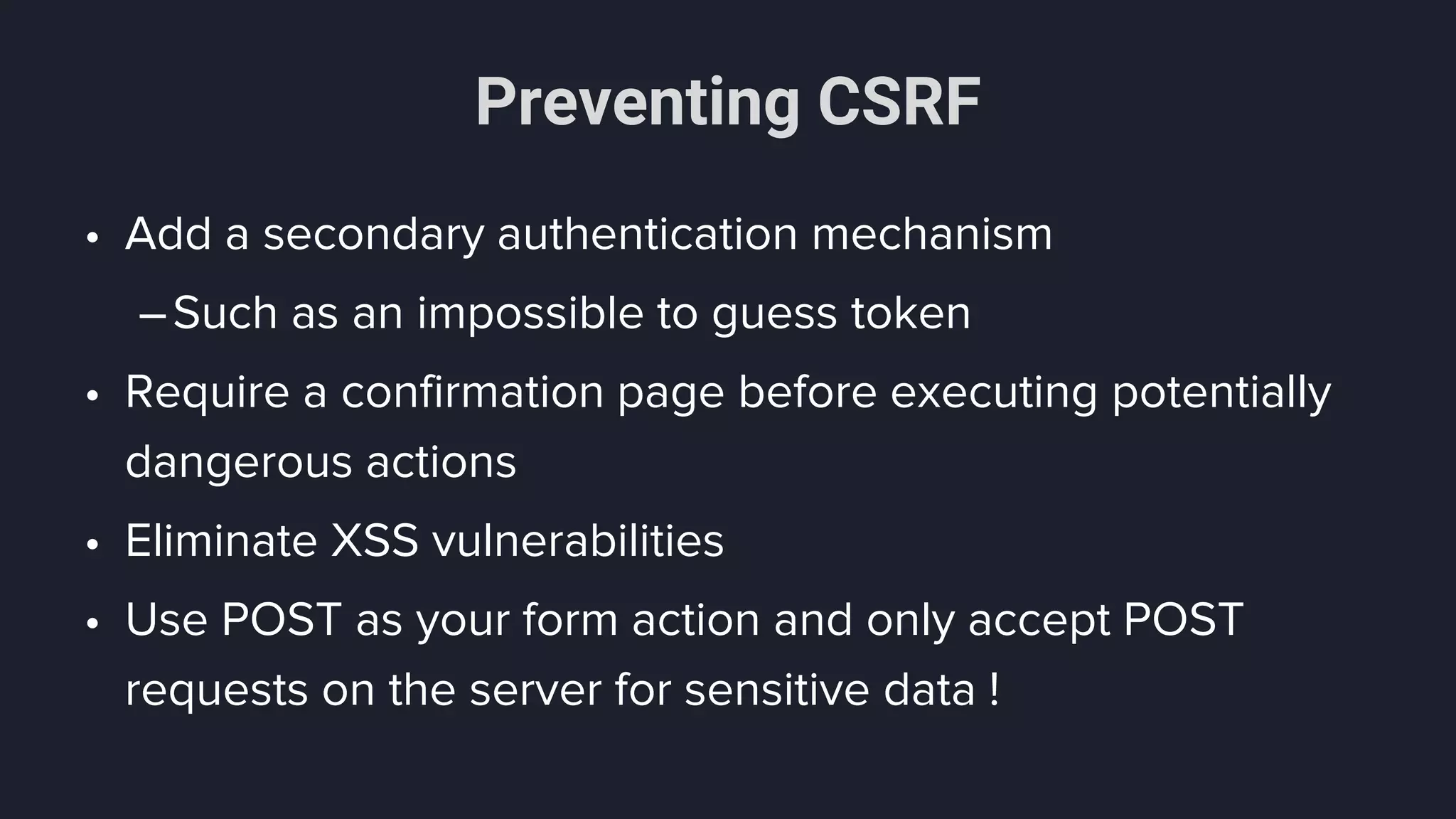 Preventing CSRF
• Add a secondary authentication mechanism
–Such as an impossible to guess token
• Require a confirmation page before executing potentially
dangerous actions
• Eliminate XSS vulnerabilities
• Use POST as your form action and only accept POST
requests on the server for sensitive data !
 