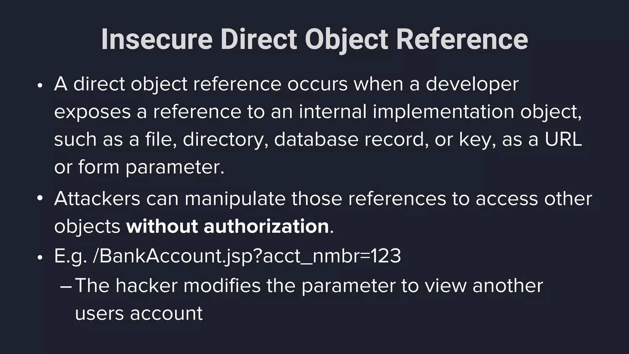 Insecure Direct Object Reference
• A direct object reference occurs when a developer
exposes a reference to an internal implementation object,
such as a file, directory, database record, or key, as a URL
or form parameter.
• Attackers can manipulate those references to access other
objects without authorization.
• E.g. /BankAccount.jsp?acct_nmbr=123
–The hacker modifies the parameter to view another
users account
 