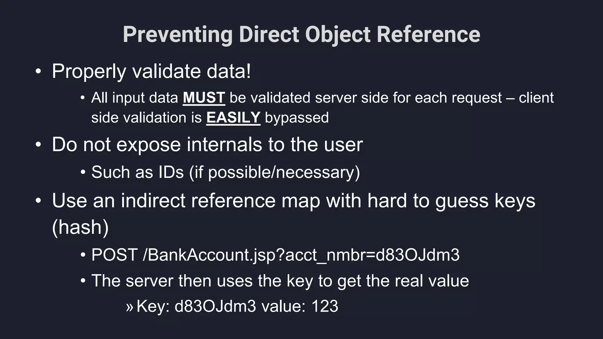 Preventing Direct Object Reference
• Properly validate data!
• All input data MUST be validated server side for each request – client
side validation is EASILY bypassed
• Do not expose internals to the user
• Such as IDs (if possible/necessary)
• Use an indirect reference map with hard to guess keys
(hash)
• POST /BankAccount.jsp?acct_nmbr=d83OJdm3
• The server then uses the key to get the real value
»Key: d83OJdm3 value: 123
 