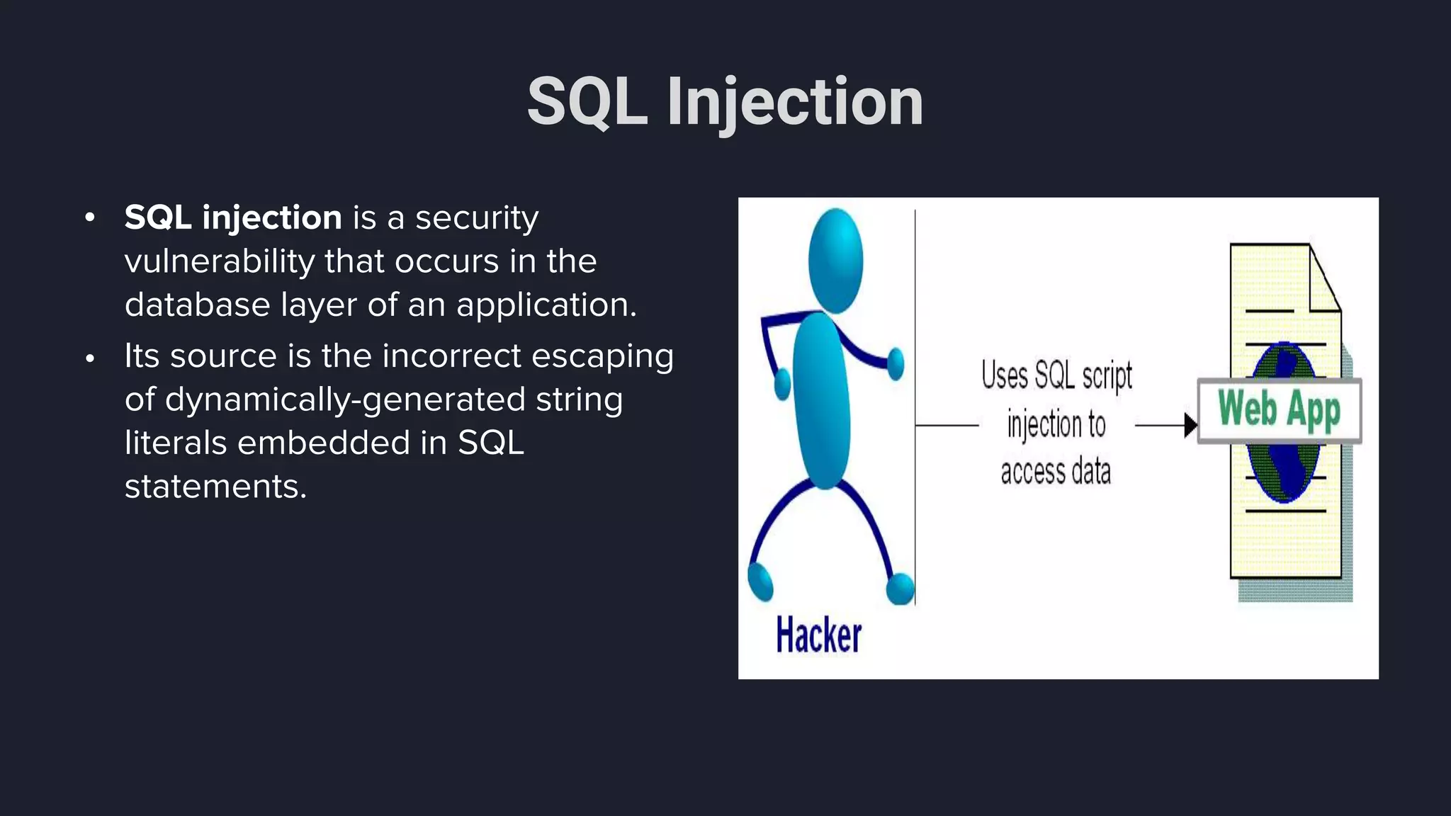 SQL Injection
• SQL injection is a security
vulnerability that occurs in the
database layer of an application.
• Its source is the incorrect escaping
of dynamically-generated string
literals embedded in SQL
statements.
 