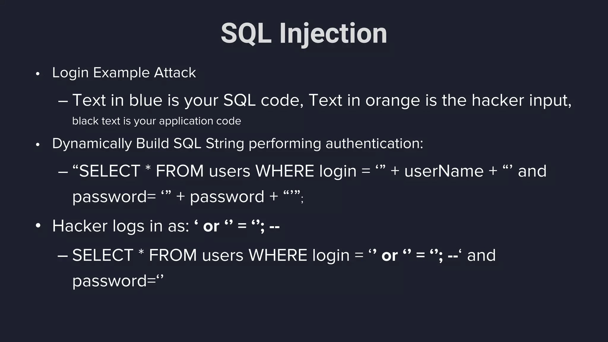 SQL Injection
• Login Example Attack
– Text in blue is your SQL code, Text in orange is the hacker input,
black text is your application code
• Dynamically Build SQL String performing authentication:
– “SELECT * FROM users WHERE login = ‘” + userName + “’ and
password= ‘” + password + “’”;
• Hacker logs in as: ‘ or ‘’ = ‘’; --
– SELECT * FROM users WHERE login = ‘’ or ‘’ = ‘’; --‘ and
password=‘’
 