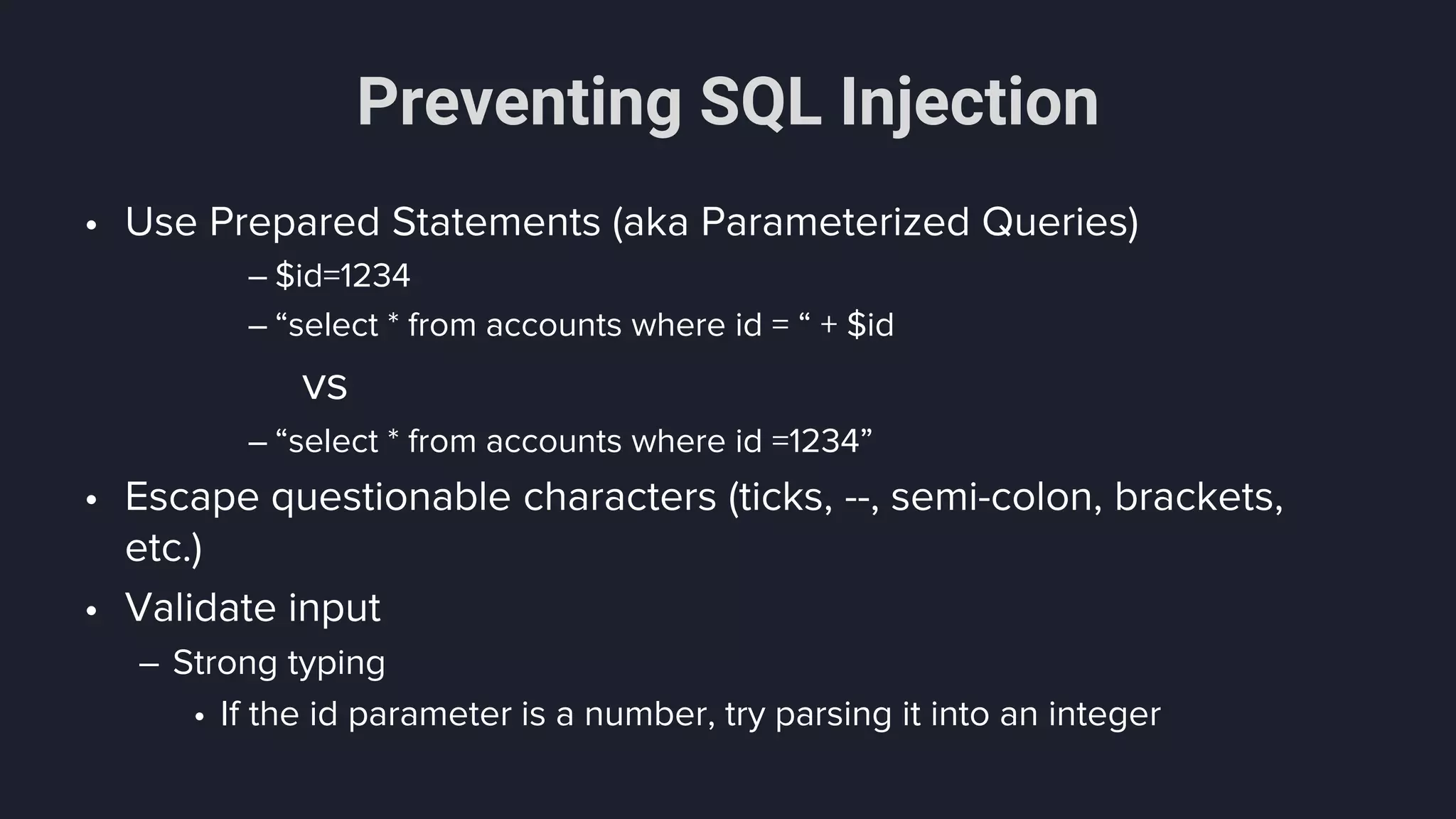 Preventing SQL Injection
• Use Prepared Statements (aka Parameterized Queries)
– $id=1234
– “select * from accounts where id = “ + $id
vs
– “select * from accounts where id =1234”
• Escape questionable characters (ticks, --, semi-colon, brackets,
etc.)
• Validate input
– Strong typing
• If the id parameter is a number, try parsing it into an integer
 