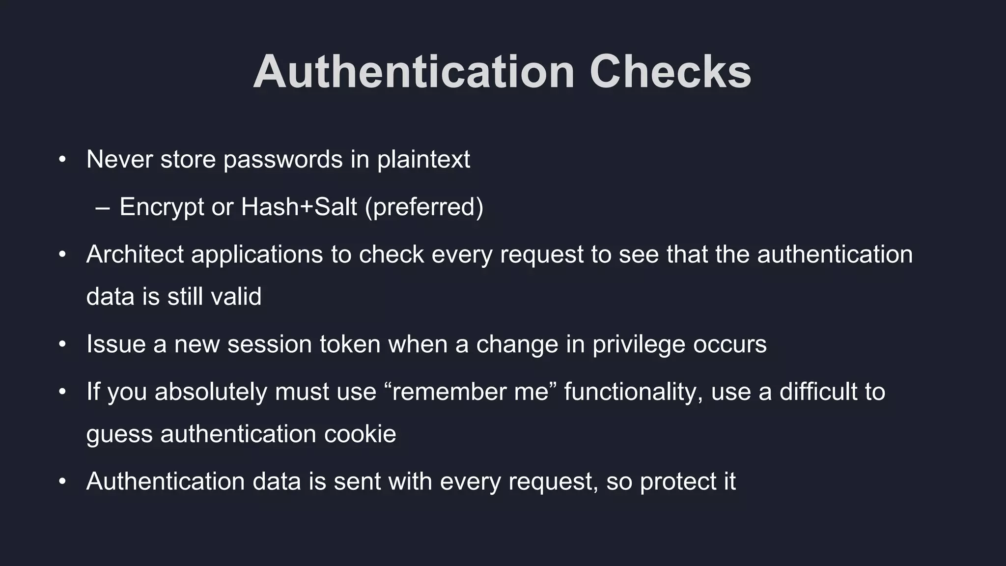 Authentication Checks
• Never store passwords in plaintext
– Encrypt or Hash+Salt (preferred)
• Architect applications to check every request to see that the authentication
data is still valid
• Issue a new session token when a change in privilege occurs
• If you absolutely must use “remember me” functionality, use a difficult to
guess authentication cookie
• Authentication data is sent with every request, so protect it
 