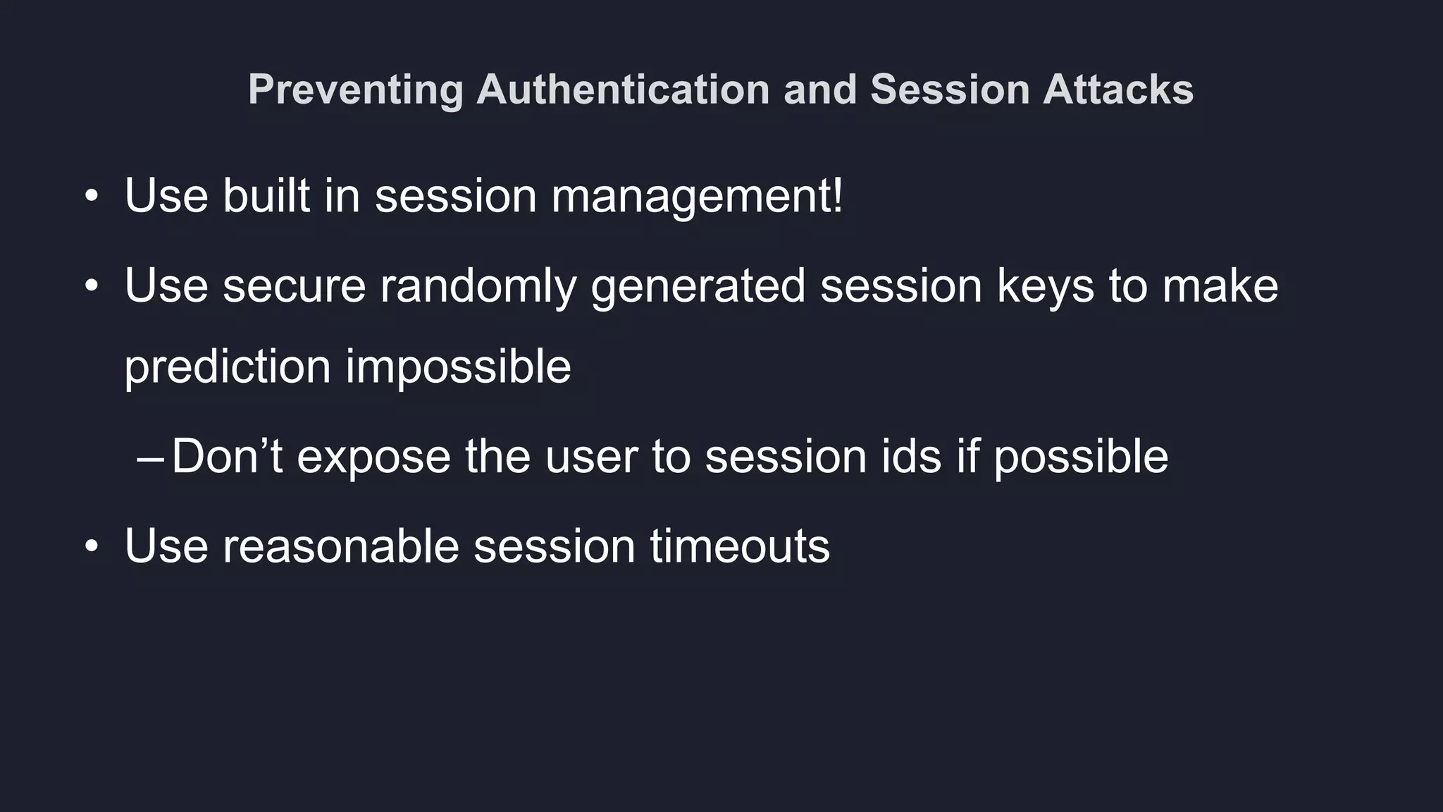Preventing Authentication and Session Attacks
• Use built in session management!
• Use secure randomly generated session keys to make
prediction impossible
–Don’t expose the user to session ids if possible
• Use reasonable session timeouts
 