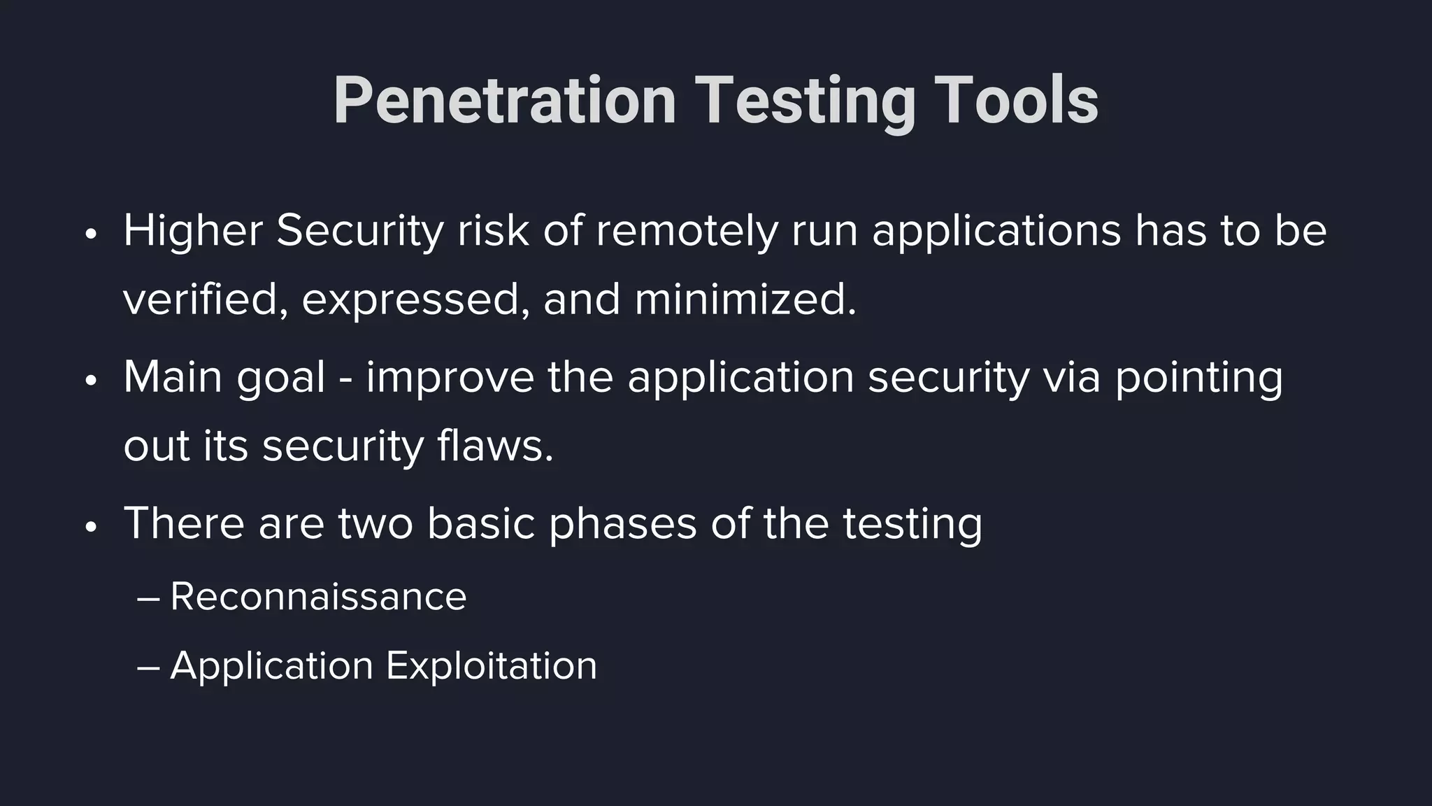 Penetration Testing Tools
• Higher Security risk of remotely run applications has to be
verified, expressed, and minimized.
• Main goal - improve the application security via pointing
out its security flaws.
• There are two basic phases of the testing
– Reconnaissance
– Application Exploitation
 