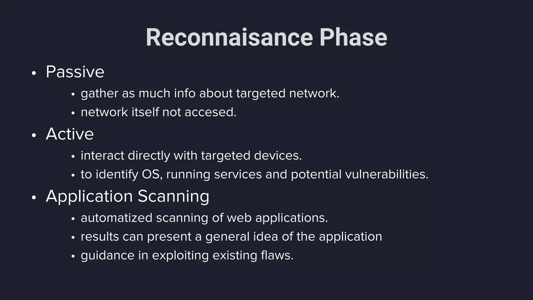 Reconnaisance Phase
• Passive
• gather as much info about targeted network.
• network itself not accesed.
• Active
• interact directly with targeted devices.
• to identify OS, running services and potential vulnerabilities.
• Application Scanning
• automatized scanning of web applications.
• results can present a general idea of the application
• guidance in exploiting existing flaws.
 