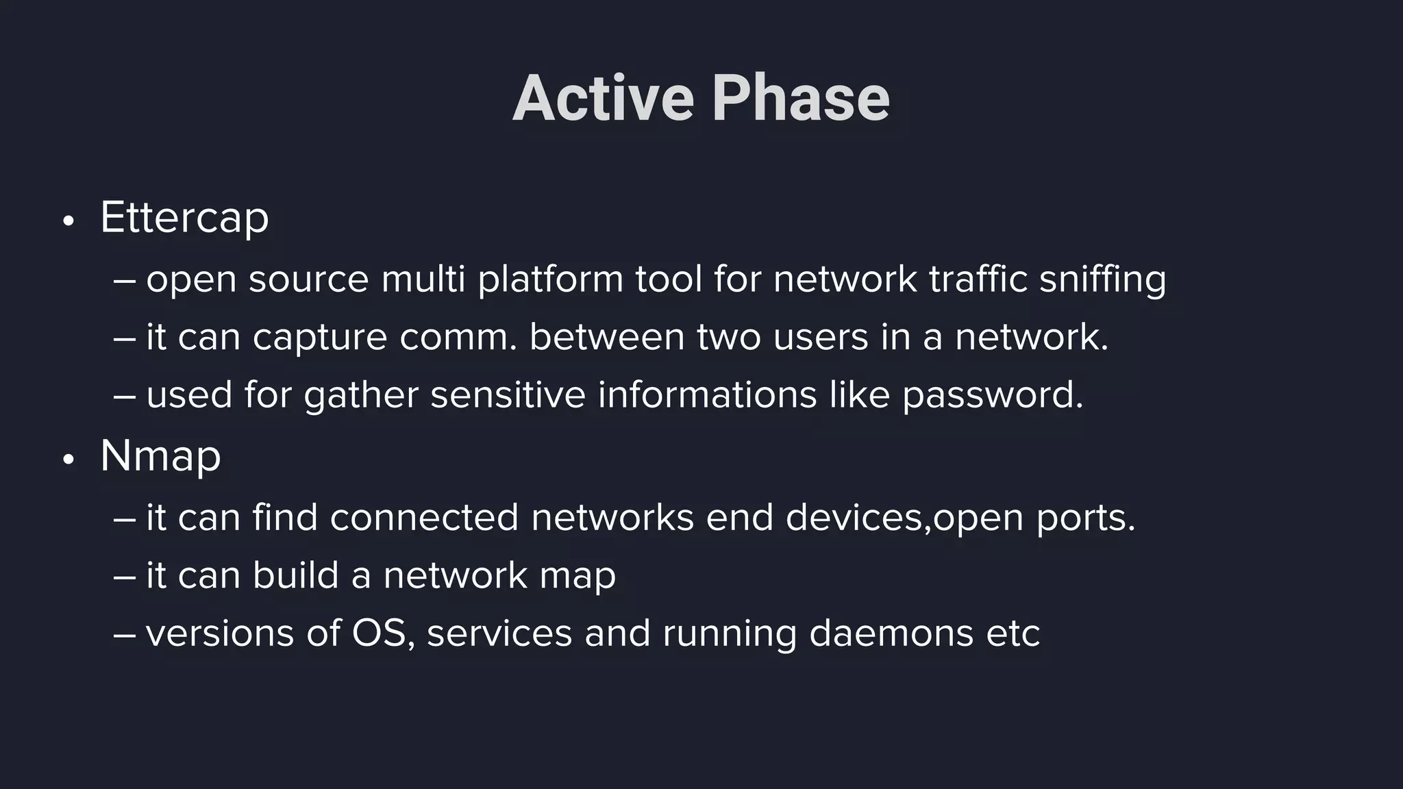Active Phase
• Ettercap
– open source multi platform tool for network traffic sniffing
– it can capture comm. between two users in a network.
– used for gather sensitive informations like password.
• Nmap
– it can find connected networks end devices,open ports.
– it can build a network map
– versions of OS, services and running daemons etc
 