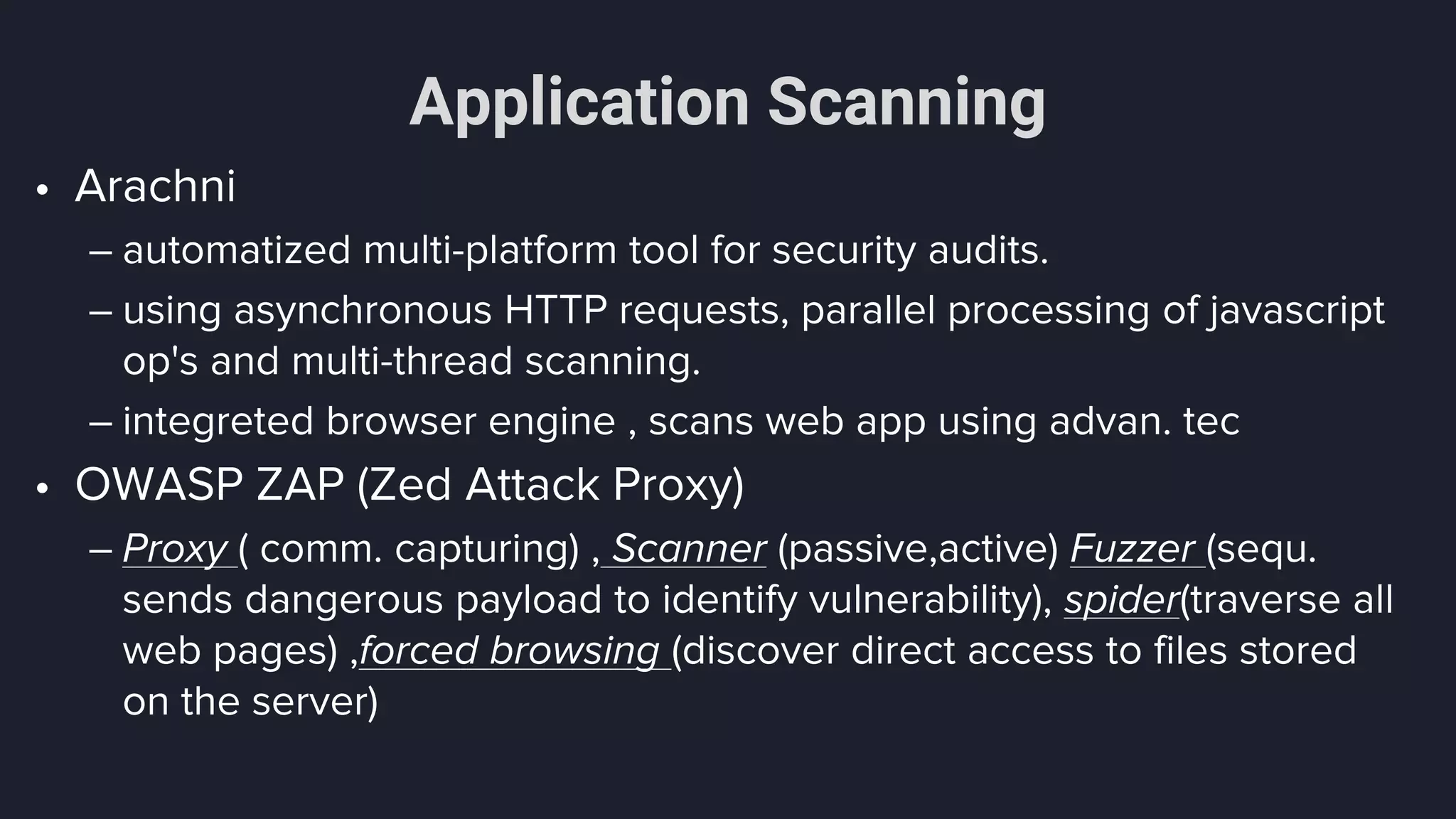 Application Scanning
• Arachni
– automatized multi-platform tool for security audits.
– using asynchronous HTTP requests, parallel processing of javascript
op's and multi-thread scanning.
– integreted browser engine , scans web app using advan. tec
• OWASP ZAP (Zed Attack Proxy)
– Proxy ( comm. capturing) , Scanner (passive,active) Fuzzer (sequ.
sends dangerous payload to identify vulnerability), spider(traverse all
web pages) ,forced browsing (discover direct access to files stored
on the server)
 