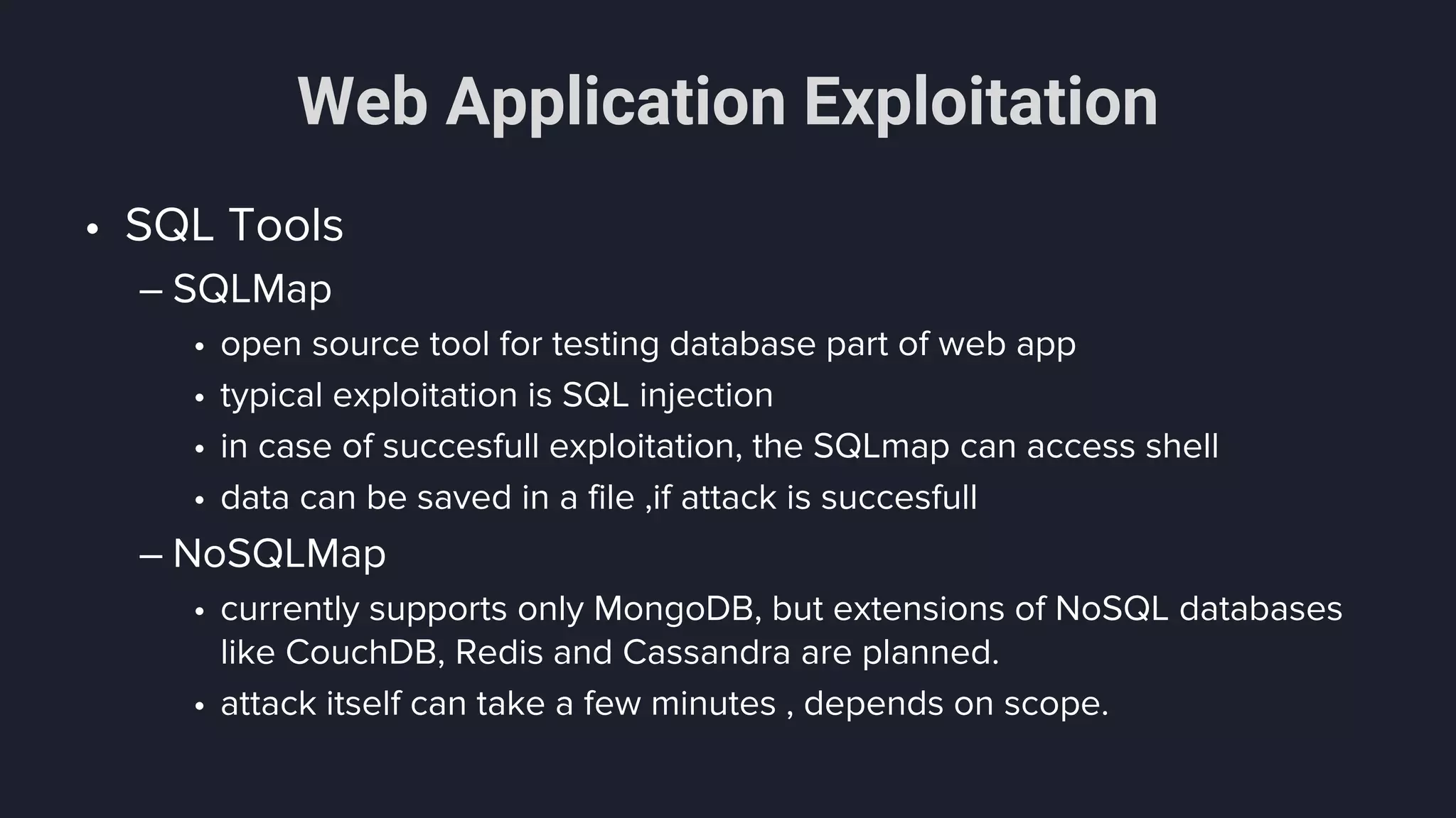 Web Application Exploitation
• SQL Tools
– SQLMap
• open source tool for testing database part of web app
• typical exploitation is SQL injection
• in case of succesfull exploitation, the SQLmap can access shell
• data can be saved in a file ,if attack is succesfull
– NoSQLMap
• currently supports only MongoDB, but extensions of NoSQL databases
like CouchDB, Redis and Cassandra are planned.
• attack itself can take a few minutes , depends on scope.
 