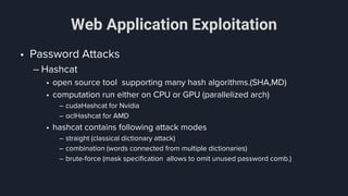 Web Application Exploitation
• Password Attacks
– Hashcat
• open source tool supporting many hash algorithms.(SHA,MD)
• computation run either on CPU or GPU (parallelized arch)
– cudaHashcat for Nvidia
– oclHashcat for AMD
• hashcat contains following attack modes
– straight (classical dictionary attack)
– combination (words connected from multiple dictionaries)
– brute-force (mask specification allows to omit unused password comb.)
 