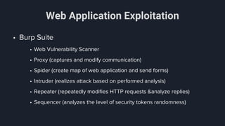 Web Application Exploitation
• Burp Suite
• Web Vulnerability Scanner
• Proxy (captures and modify communication)
• Spider (create map of web application and send forms)
• Intruder (realizes attack based on performed analysis)
• Repeater (repeatedly modifies HTTP requests &analyze replies)
• Sequencer (analyzes the level of security tokens randomness)
 