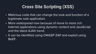 Cross Site Scripting (XSS)
• Malicious code that can change the look and function of a
legitimate web application.
• More widespread now because of move to more rich
Internet applications using dynamic content and JavaScript
and the latest AJAX trend.
• It can be identified using OWASP ZAP and exploit using
BeEF.
 