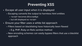 Preventing XSS
• Escape all user input when it is displayed
– Escaping converts the output to harmless html entities
• <script> becomes &lt;script&gt;
• but still displayed as <script>
• Ensure your filter uses a white list approach
– Filters based on blacklisting have historically been flawed
• E.g. PHP, Ruby on Rails sanitize method
– New encoding schemes can easily bypass filters that use a blacklist
approach
 