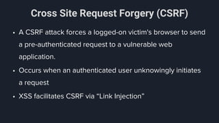 Cross Site Request Forgery (CSRF)
• A CSRF attack forces a logged-on victim's browser to send
a pre-authenticated request to a vulnerable web
application.
• Occurs when an authenticated user unknowingly initiates
a request
• XSS facilitates CSRF via “Link Injection”
 