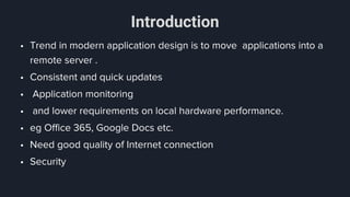 Introduction
• Trend in modern application design is to move applications into a
remote server .
• Consistent and quick updates
• Application monitoring
• and lower requirements on local hardware performance.
• eg Office 365, Google Docs etc.
• Need good quality of Internet connection
• Security
 