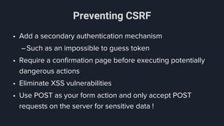 Preventing CSRF
• Add a secondary authentication mechanism
–Such as an impossible to guess token
• Require a confirmation page before executing potentially
dangerous actions
• Eliminate XSS vulnerabilities
• Use POST as your form action and only accept POST
requests on the server for sensitive data !
 