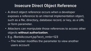 Insecure Direct Object Reference
• A direct object reference occurs when a developer
exposes a reference to an internal implementation object,
such as a file, directory, database record, or key, as a URL
or form parameter.
• Attackers can manipulate those references to access other
objects without authorization.
• E.g. /BankAccount.jsp?acct_nmbr=123
–The hacker modifies the parameter to view another
users account
 
